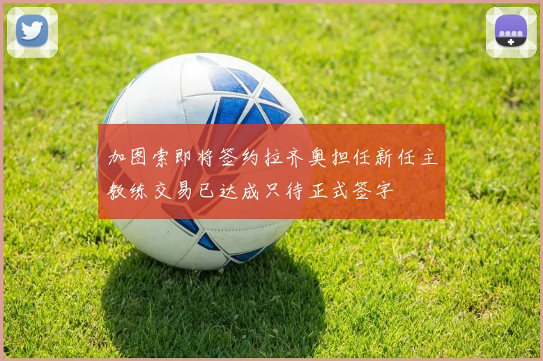 加图索即将签约拉齐奥担任新任主教练交易已达成只待正式签字