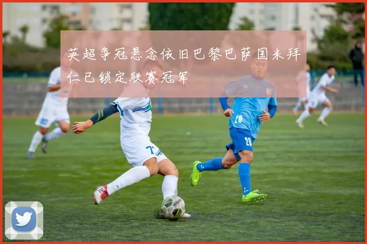 英超争冠悬念依旧巴黎巴萨国米拜仁已锁定联赛冠军