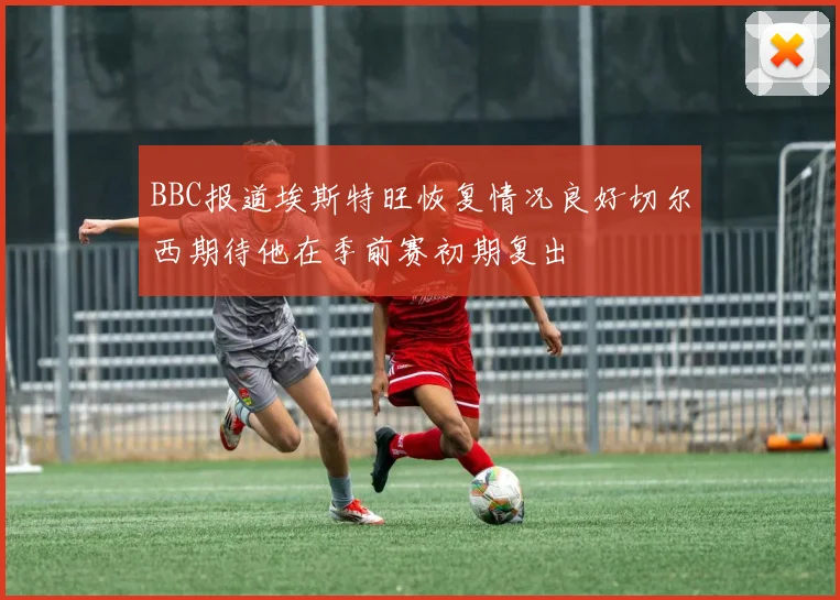 BBC报道埃斯特旺恢复情况良好切尔西期待他在季前赛初期复出