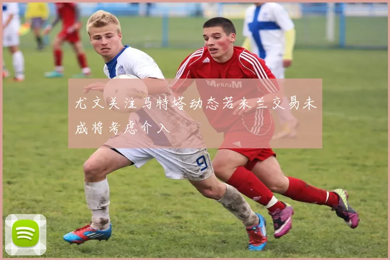 尤文关注马特塔动态若米兰交易未成将考虑介入