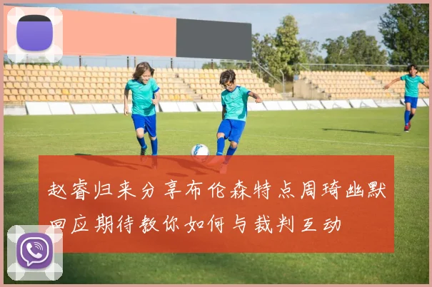 赵睿归来分享布伦森特点周琦幽默回应期待教你如何与裁判互动