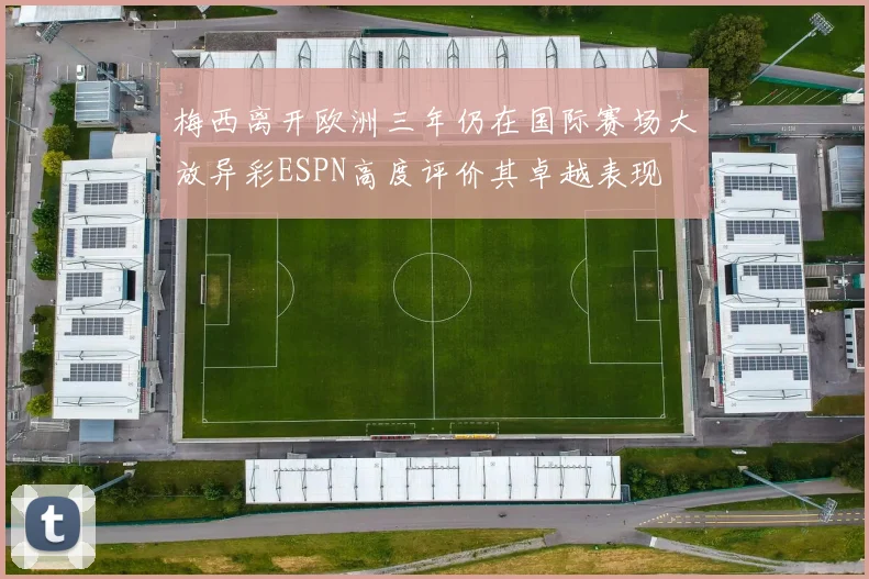 梅西离开欧洲三年仍在国际赛场大放异彩ESPN高度评价其卓越表现