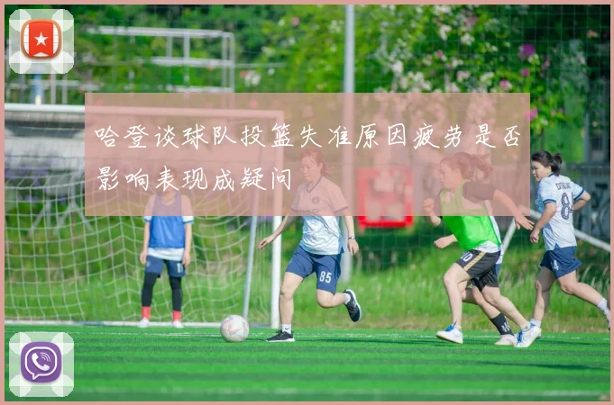 哈登谈球队投篮失准原因疲劳是否影响表现成疑问