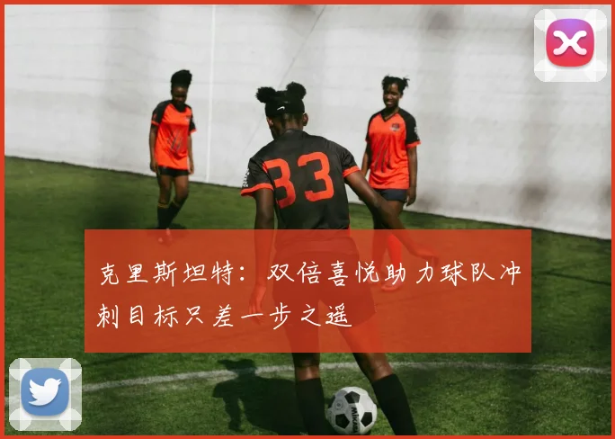 克里斯坦特：双倍喜悦助力球队冲刺目标只差一步之遥