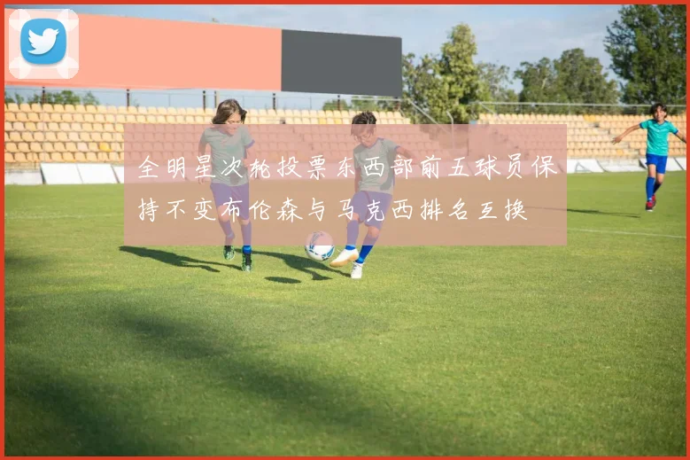 全明星次轮投票东西部前五球员保持不变布伦森与马克西排名互换