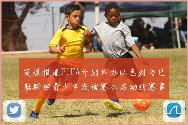 英媒报道FIFA计划举办以色列与巴勒斯坦青少年友谊赛以启动新赛事