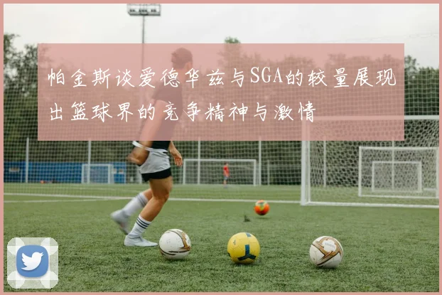 帕金斯谈爱德华兹与SGA的较量展现出篮球界的竞争精神与激情