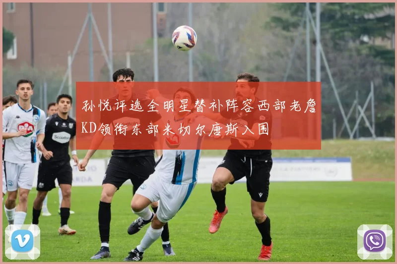 孙悦评选全明星替补阵容西部老詹KD领衔东部米切尔唐斯入围