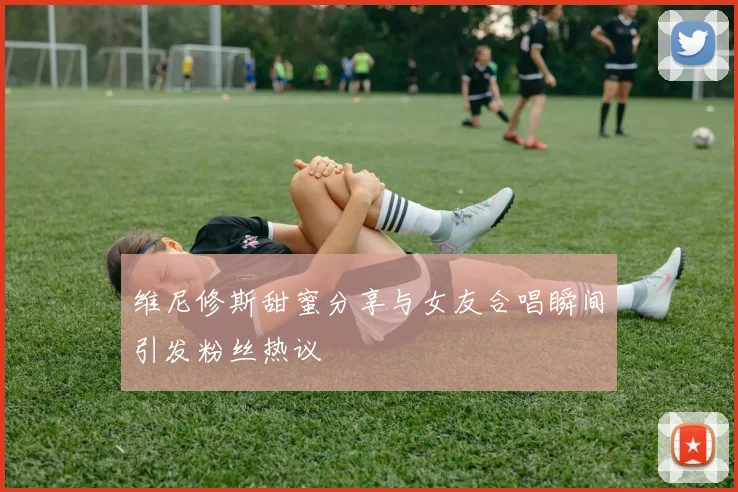维尼修斯甜蜜分享与女友合唱瞬间引发粉丝热议