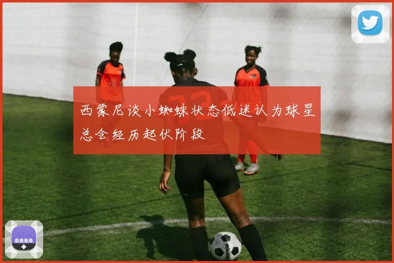 西蒙尼谈小蜘蛛状态低迷认为球星总会经历起伏阶段