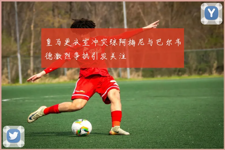 皇马更衣室冲突琼阿梅尼与巴尔韦德激烈争执引发关注